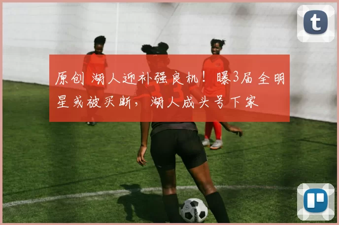 原创 湖人迎补强良机！曝3届全明星或被买断，湖人成头号下家