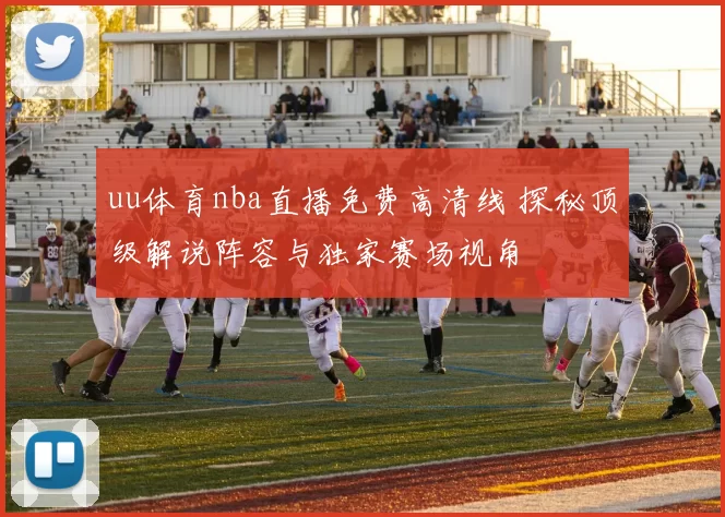 uu体育nba直播免费高清线 探秘顶级解说阵容与独家赛场视角