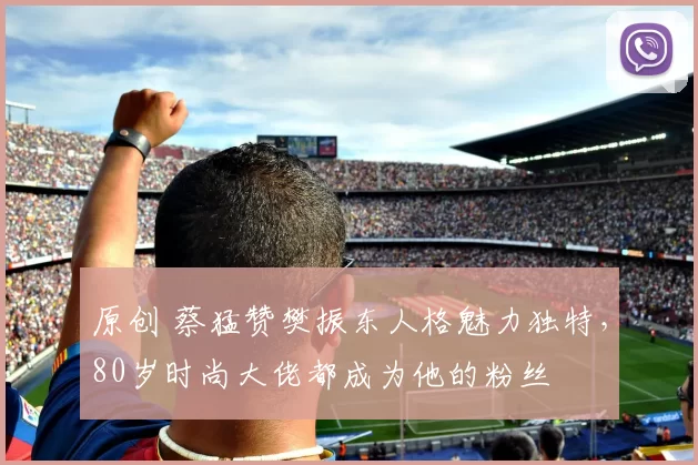 原创 蔡猛赞樊振东人格魅力独特，80岁时尚大佬都成为他的粉丝