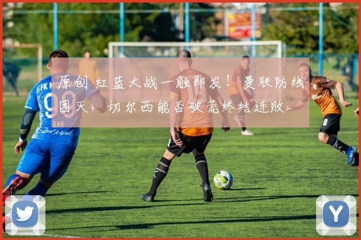 原创 红蓝大战一触即发！曼联防线团灭，切尔西能否破荒终结连败_